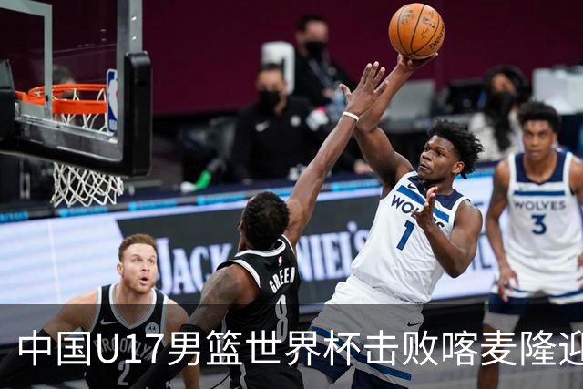 中国U17男篮世界杯击败喀麦隆迎开门红：年轻一代尽显希望