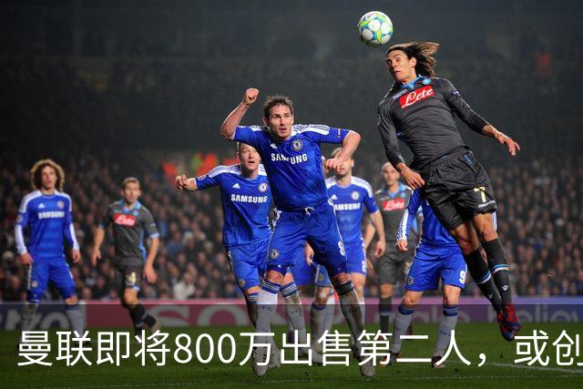 曼联即将800万出售第二人，或创联赛纪录！拉爵甩卖小妖赚纯利润
