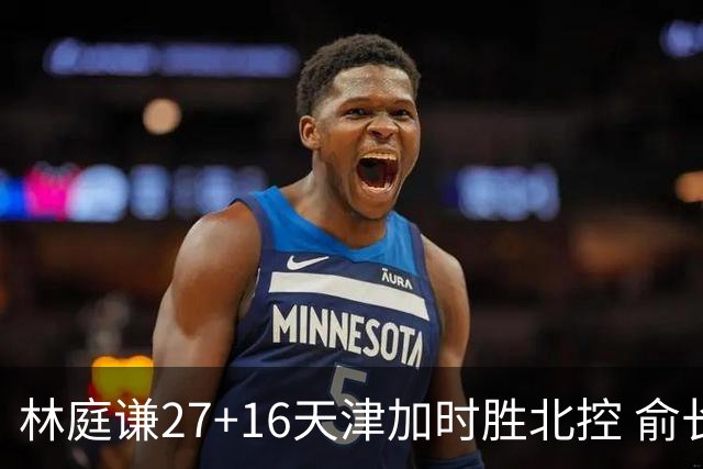 林庭谦27+16天津加时胜北控 俞长栋25+16+7