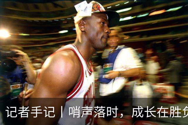 记者手记丨哨声落时，成长在胜负之外