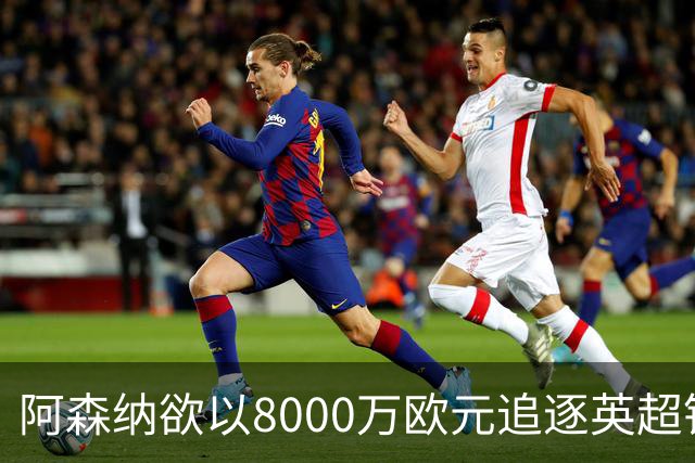 阿森纳欲以8000万欧元追逐英超银靴，西甲明星或将加盟