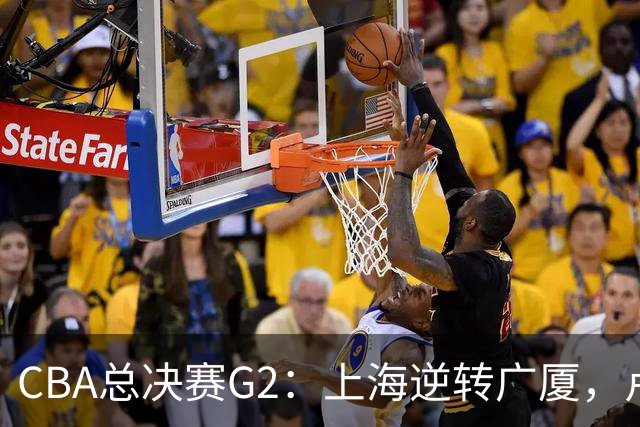 CBA总决赛G2：上海逆转广厦，卢伟赛后发言引关注