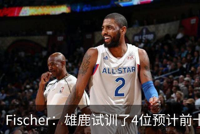 Fischer：雄鹿试训了4位预计前十的后卫 疑似有意向上交易选秀权