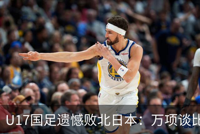 U17国足遗憾败北日本：万项谈比赛反思与感受